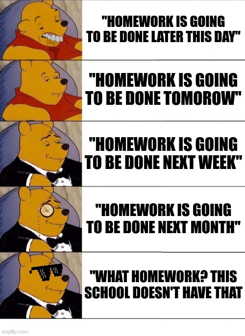 Winnie the Pooh v.20 | "HOMEWORK IS GOING TO BE DONE LATER THIS DAY"; "HOMEWORK IS GOING TO BE DONE TOMOROW"; "HOMEWORK IS GOING TO BE DONE NEXT WEEK"; "HOMEWORK IS GOING TO BE DONE NEXT MONTH"; "WHAT HOMEWORK? THIS SCHOOL DOESN'T HAVE THAT | image tagged in winnie the pooh v 20 | made w/ Imgflip meme maker