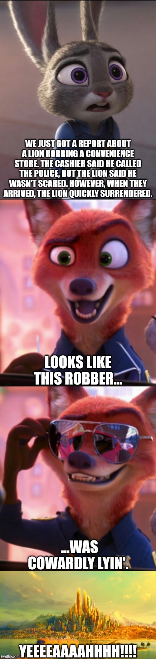 CSI: Zootopia 44 | WE JUST GOT A REPORT ABOUT A LION ROBBING A CONVENIENCE STORE. THE CASHIER SAID HE CALLED THE POLICE, BUT THE LION SAID HE WASN'T SCARED. HOWEVER, WHEN THEY ARRIVED, THE LION QUICKLY SURRENDERED. LOOKS LIKE THIS ROBBER... ...WAS COWARDLY LYIN'. YEEEEAAAAHHHH!!!! | image tagged in csi zootopia,zootopia,judy hopps,nick wilde,parody,funny | made w/ Imgflip meme maker