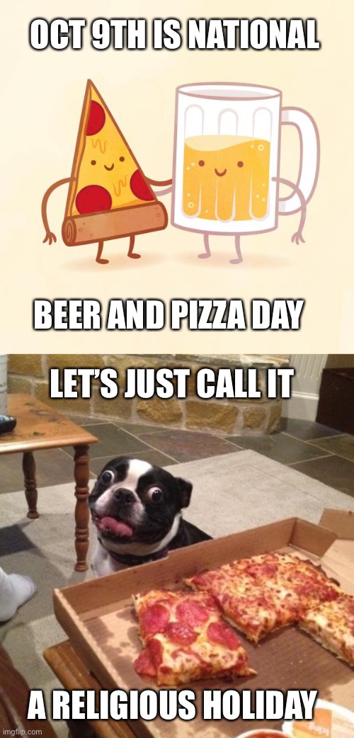It’s the opposite of fasting for religion. Celebrate how much the universe loves us by the beer and pizza it blesses us with | OCT 9TH IS NATIONAL; BEER AND PIZZA DAY; LET’S JUST CALL IT; A RELIGIOUS HOLIDAY | image tagged in pizza and beer,hungry pizza dog,celebrate,blessed | made w/ Imgflip meme maker