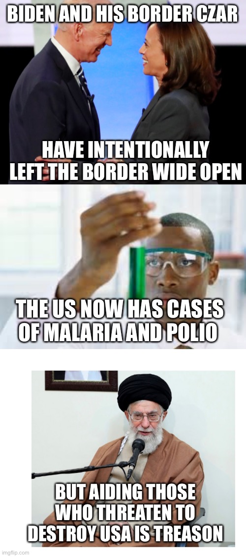 You know they have come into the country undetected. | BIDEN AND HIS BORDER CZAR; HAVE INTENTIONALLY LEFT THE BORDER WIDE OPEN; THE US NOW HAS CASES OF MALARIA AND POLIO; BUT AIDING THOSE WHO THREATEN TO DESTROY USA IS TREASON | image tagged in biden harris,ayatollah,open border,malaria,treason | made w/ Imgflip meme maker