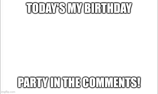 yay | TODAY'S MY BIRTHDAY; PARTY IN THE COMMENTS! | image tagged in white background,happy birthday | made w/ Imgflip meme maker