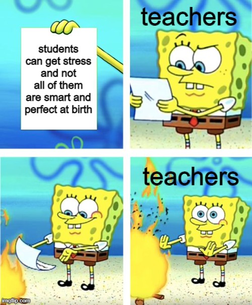 teachers be like: | teachers; students can get stress and not all of them are smart and perfect at birth; teachers | image tagged in spongebob burning paper | made w/ Imgflip meme maker