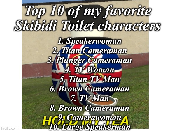 Top 10 of my favorite Skibidi Toilet characters | Top 10 of my favorite Skibidi Toilet characters; 1. Speakerwoman
2. Titan Cameraman
3. Plunger Cameraman
4. TV Woman
5. Titan TV Man
6. Brown Cameraman
7. TV Man
8. Brown Cameraman
9. Camerawoman
10. Large Speakerman | image tagged in skibidi toilet,my top 10,bri ish | made w/ Imgflip meme maker