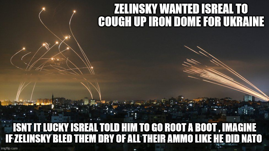 ZELINSKY WANTED ISREAL TO COUGH UP IRON DOME FOR UKRAINE; ISNT IT LUCKY ISREAL TOLD HIM TO GO ROOT A BOOT , IMAGINE IF ZELINSKY BLED THEM DRY OF ALL THEIR AMMO LIKE HE DID NATO | made w/ Imgflip meme maker