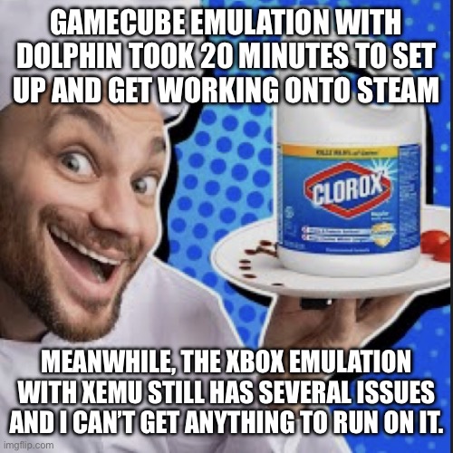 Chef serving clorox | GAMECUBE EMULATION WITH DOLPHIN TOOK 20 MINUTES TO SET
UP AND GET WORKING ONTO STEAM; MEANWHILE, THE XBOX EMULATION WITH XEMU STILL HAS SEVERAL ISSUES AND I CAN’T GET ANYTHING TO RUN ON IT. | image tagged in chef serving clorox | made w/ Imgflip meme maker