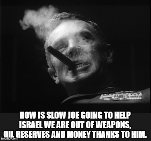 General Ripper (Dr. Strangelove) | HOW IS SLOW JOE GOING TO HELP ISRAEL WE ARE OUT OF WEAPONS, OIL RESERVES AND MONEY THANKS TO HIM. | image tagged in general ripper dr strangelove | made w/ Imgflip meme maker