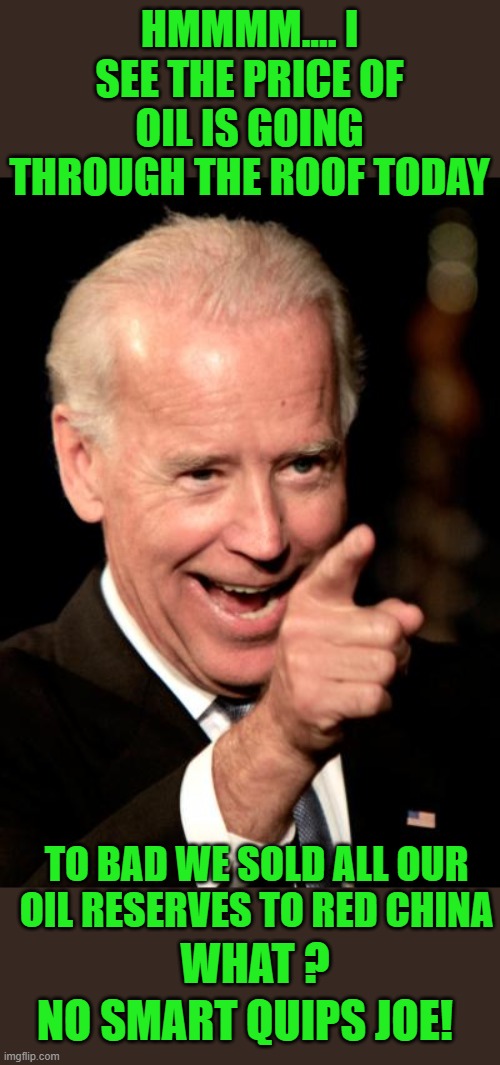 On empty right Joe? | HMMMM.... I SEE THE PRICE OF OIL IS GOING THROUGH THE ROOF TODAY; TO BAD WE SOLD ALL OUR OIL RESERVES TO RED CHINA; WHAT ? NO SMART QUIPS JOE! | image tagged in memes,smilin biden,democrats | made w/ Imgflip meme maker