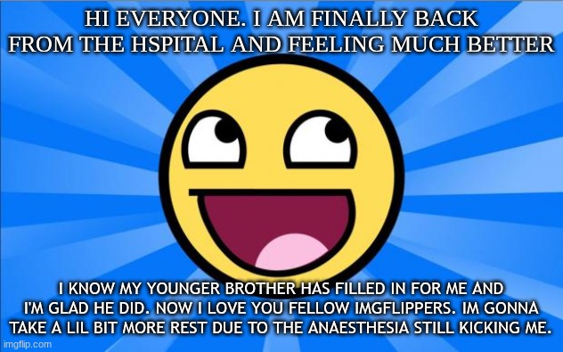 i am the og guy ( sorry about spelling im still drugged) | HI EVERYONE. I AM FINALLY BACK FROM THE HSPITAL AND FEELING MUCH BETTER; I KNOW MY YOUNGER BROTHER HAS FILLED IN FOR ME AND I'M GLAD HE DID. NOW I LOVE YOU FELLOW IMGFLIPPERS. IM GONNA TAKE A LIL BIT MORE REST DUE TO THE ANAESTHESIA STILL KICKING ME. | image tagged in happy face,back in my day,idk | made w/ Imgflip meme maker