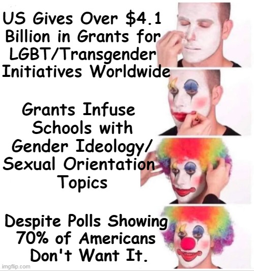 Clown World Edumacation | US Gives Over $4.1 
Billion in Grants for 
LGBT/Transgender 
Initiatives Worldwide; Grants Infuse 
Schools with

Gender Ideology/
Sexual Orientation 
Topics; Despite Polls Showing 
70% of Americans 
Don't Want It. | image tagged in politics,liberals vs conservatives,political humor,childhood innocence,edumacation,clowns | made w/ Imgflip meme maker