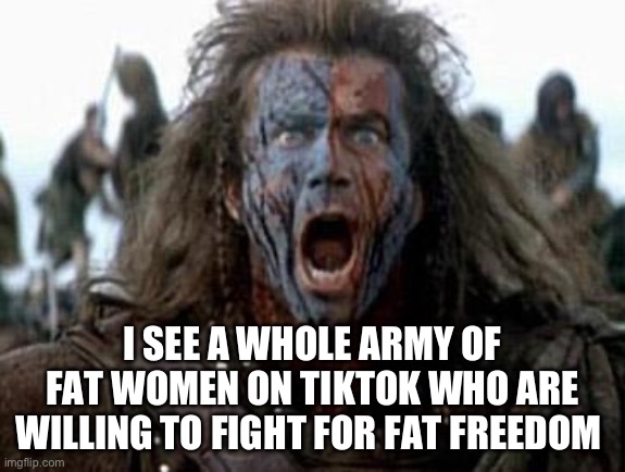 Fat women on TikTok | I SEE A WHOLE ARMY OF FAT WOMEN ON TIKTOK WHO ARE WILLING TO FIGHT FOR FAT FREEDOM | image tagged in braveheart,tiktok,fat | made w/ Imgflip meme maker