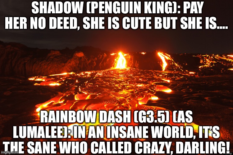 Lava prison Remake (Updated) | SHADOW (PENGUIN KING): PAY HER NO DEED, SHE IS CUTE BUT SHE IS…. RAINBOW DASH (G3.5) (AS LUMALEE): IN AN INSANE WORLD, IT’S THE SANE WHO CALLED CRAZY, DARLING! | image tagged in lava flow | made w/ Imgflip meme maker