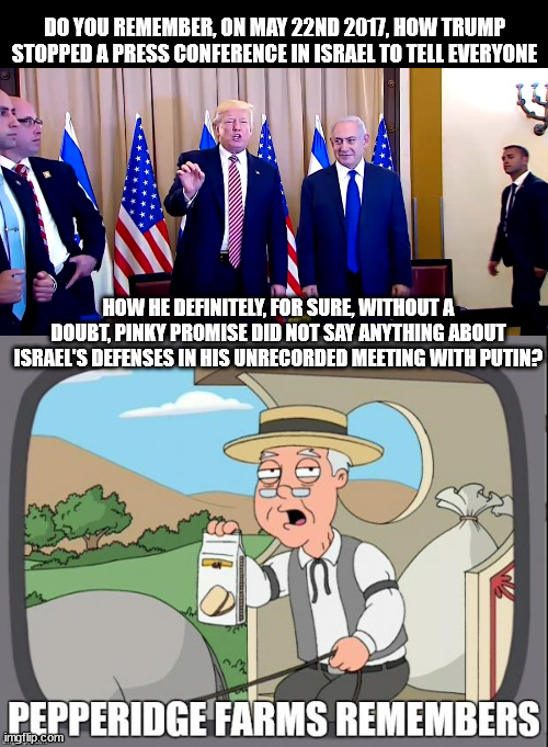 DO YOU REMEMBER, ON MAY 22ND 2017, HOW TRUMP STOPPED A PRESS CONFERENCE IN ISRAEL TO TELL EVERYONE; HOW HE DEFINITELY, FOR SURE, WITHOUT A DOUBT, PINKY PROMISE DID NOT SAY ANYTHING ABOUT ISRAEL'S DEFENSES IN HIS UNRECORDED MEETING WITH PUTIN? | image tagged in pepperidge farms remembers | made w/ Imgflip meme maker