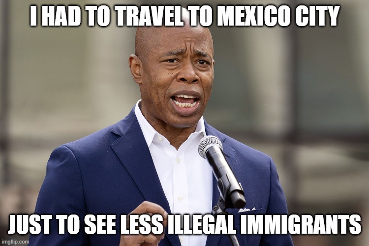 Eric Adams | I HAD TO TRAVEL TO MEXICO CITY; JUST TO SEE LESS ILLEGAL IMMIGRANTS | image tagged in eric adams | made w/ Imgflip meme maker