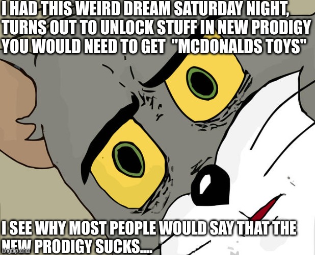 strange dream, eh? | I HAD THIS WEIRD DREAM SATURDAY NIGHT,
TURNS OUT TO UNLOCK STUFF IN NEW PRODIGY
YOU WOULD NEED TO GET  "MCDONALDS TOYS"; I SEE WHY MOST PEOPLE WOULD SAY THAT THE
NEW PRODIGY SUCKS.... | image tagged in memes,unsettled tom,prodigy,dreams,mcdonalds | made w/ Imgflip meme maker
