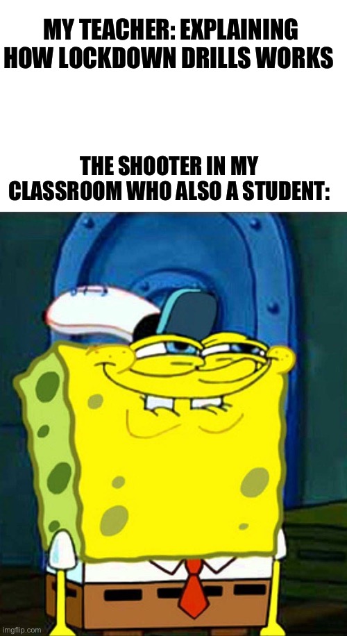 Lockdown drills be like | MY TEACHER: EXPLAINING HOW LOCKDOWN DRILLS WORKS; THE SHOOTER IN MY CLASSROOM WHO ALSO A STUDENT: | image tagged in sponge bob suspicious face | made w/ Imgflip meme maker