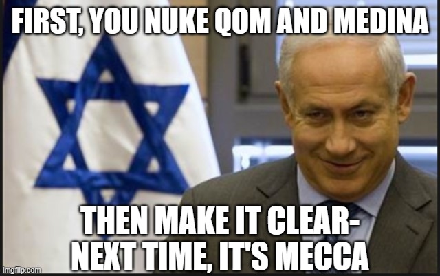 Israel needs to stop playing nice | FIRST, YOU NUKE QOM AND MEDINA; THEN MAKE IT CLEAR- NEXT TIME, IT'S MECCA | image tagged in israel netanyahu | made w/ Imgflip meme maker