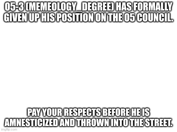 Please be respectful. | O5-3 (MEMEOLOGY_DEGREE) HAS FORMALLY GIVEN UP HIS POSITION ON THE O5 COUNCIL. PAY YOUR RESPECTS BEFORE HE IS AMNESTICIZED AND THROWN INTO THE STREET. | image tagged in press f to pay respects,o5 council | made w/ Imgflip meme maker