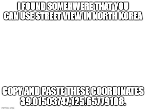 39.01503747,125.65779108. | I FOUND SOMEHWERE THAT YOU CAN USE STREET VIEW IN NORTH KOREA; COPY AND PASTE THESE COORDINATES
39.01503747,125.65779108. | image tagged in north korea,numbers | made w/ Imgflip meme maker