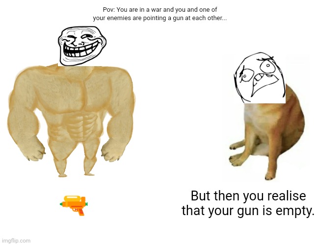 Pov: War | Pov: You are in a war and you and one of your enemies are pointing a gun at each other... 🔫; But then you realise that your gun is empty. | image tagged in memes,buff doge vs cheems,pov | made w/ Imgflip meme maker