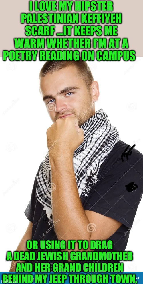 Animals | I LOVE MY HIPSTER PALESTINIAN KEFFIYEH SCARF …IT KEEPS ME WARM WHETHER I’M AT A POETRY READING ON CAMPUS; OR USING IT TO DRAG A DEAD JEWISH GRANDMOTHER AND HER GRAND CHILDREN BEHIND MY JEEP THROUGH TOWN, | image tagged in hamas | made w/ Imgflip meme maker