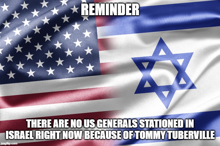 Israeli War | REMINDER; THERE ARE NO US GENERALS STATIONED IN ISRAEL RIGHT NOW BECAUSE OF TOMMY TUBERVILLE | image tagged in israel | made w/ Imgflip meme maker