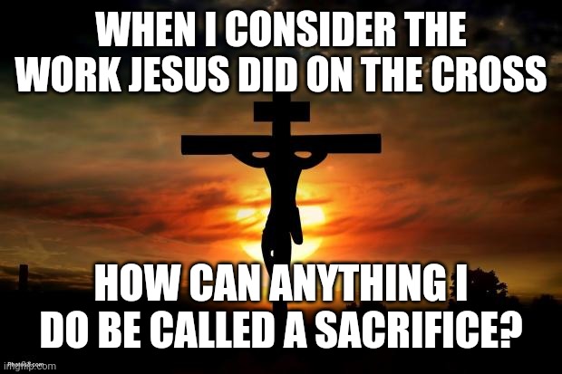 Jesus on the cross | WHEN I CONSIDER THE WORK JESUS DID ON THE CROSS; HOW CAN ANYTHING I DO BE CALLED A SACRIFICE? | image tagged in jesus on the cross | made w/ Imgflip meme maker