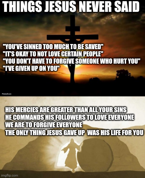 THINGS JESUS NEVER SAID; "YOU'VE SINNED TOO MUCH TO BE SAVED"
"IT'S OKAY TO NOT LOVE CERTAIN PEOPLE"
"YOU DON'T HAVE TO FORGIVE SOMEONE WHO HURT YOU"
"I'VE GIVEN UP ON YOU"; HIS MERCIES ARE GREATER THAN ALL YOUR SINS
HE COMMANDS HIS FOLLOWERS TO LOVE EVERYONE
WE ARE TO FORGIVE EVERYONE
THE ONLY THING JESUS GAVE UP  WAS HIS LIFE FOR YOU | image tagged in jesus on the cross,jesus exiting tomb | made w/ Imgflip meme maker