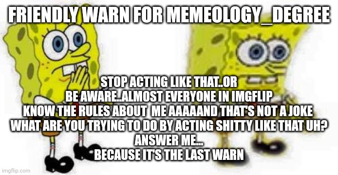 Spongebob *Inhale* Boi | FRIENDLY WARN FOR MEMEOLOGY_DEGREE; STOP ACTING LIKE THAT..OR BE AWARE..ALMOST EVERYONE IN IMGFLIP KNOW THE RULES ABOUT  ME AAAAAND THAT'S NOT A JOKE 
WHAT ARE YOU TRYING TO DO BY ACTING SHITTY LIKE THAT UH?
ANSWER ME...
BECAUSE IT'S THE LAST WARN | image tagged in spongebob inhale boi | made w/ Imgflip meme maker