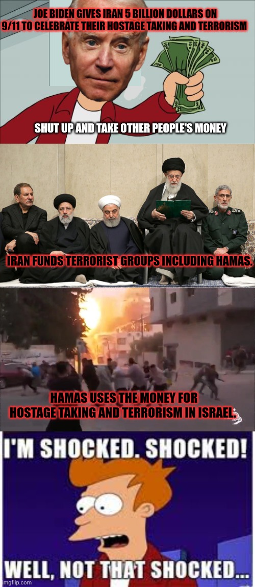 Staying on your knees for terrorism pays off again! | JOE BIDEN GIVES IRAN 5 BILLION DOLLARS ON 9/11 TO CELEBRATE THEIR HOSTAGE TAKING AND TERRORISM; SHUT UP AND TAKE OTHER PEOPLE'S MONEY; IRAN FUNDS TERRORIST GROUPS INCLUDING HAMAS. HAMAS USES THE MONEY FOR HOSTAGE TAKING AND TERRORISM IN ISRAEL. | image tagged in memes,shut up and take my money fry,shocked,joe biden,funding terrorism | made w/ Imgflip meme maker