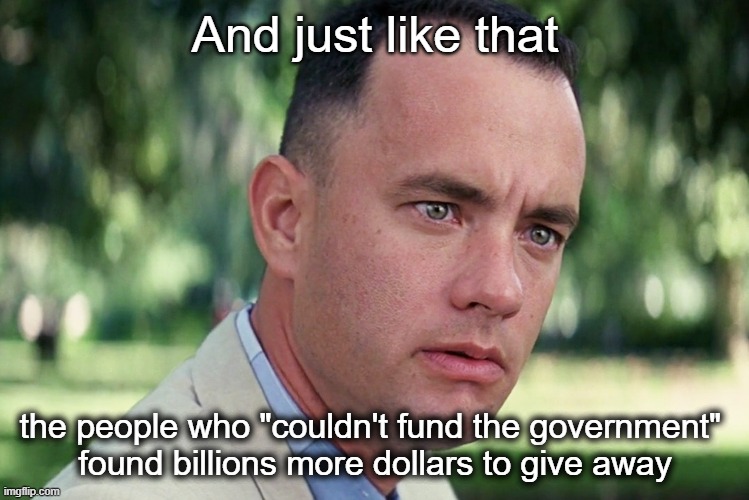 YoU dOn'T uNdErStAnD eCoNoMiCs! | And just like that; the people who "couldn't fund the government" 
found billions more dollars to give away | image tagged in memes,and just like that | made w/ Imgflip meme maker