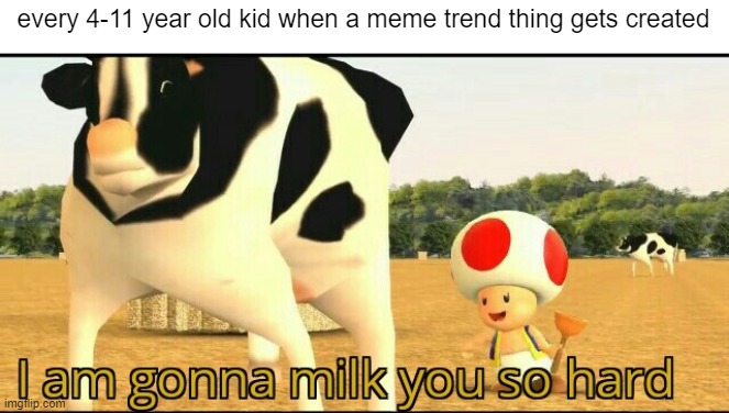 theyre just gonna create cringe videos of it and compeletely ruin it | every 4-11 year old kid when a meme trend thing gets created | image tagged in i am gonna milk you so hard | made w/ Imgflip meme maker