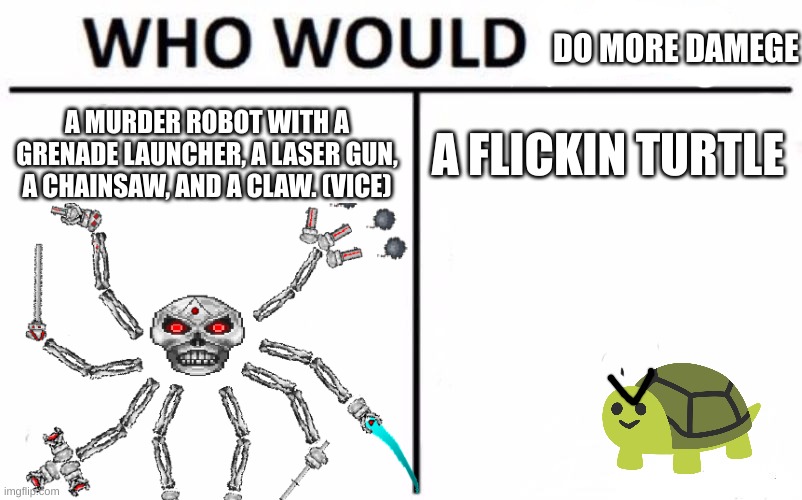 i shred skeletron prime whilest i die to a tutle with beetle armor | DO MORE DAMEGE; A MURDER ROBOT WITH A GRENADE LAUNCHER, A LASER GUN, A CHAINSAW, AND A CLAW. (VICE); A FLICKIN TURTLE | image tagged in memes,who would win | made w/ Imgflip meme maker
