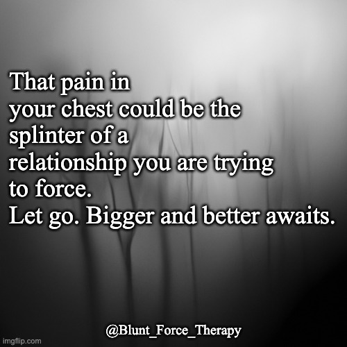 That pain in your chest could be the splinter of a relationship you are trying to force. 
Let go. Bigger and better awaits. @Blunt_Force_Therapy | image tagged in healing,heartbreak,moving on | made w/ Imgflip meme maker