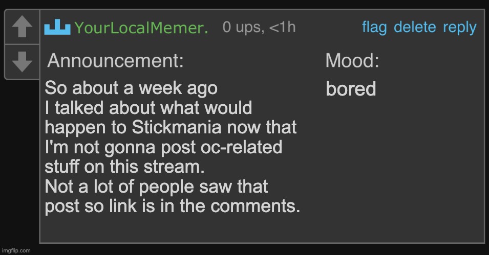 YourLocalMemer’s comment announcement 1.0 | So about a week ago I talked about what would happen to Stickmania now that I'm not gonna post oc-related stuff on this stream. Not a lot of people saw that post so link is in the comments. bored | image tagged in yourlocalmemer s comment announcement 1 0 | made w/ Imgflip meme maker