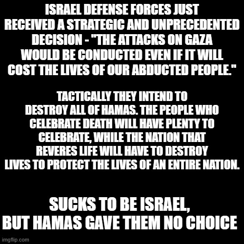 War is hell, this is worse. Just remember the people who started this are committed to the absolute destruction of Israel. | ISRAEL DEFENSE FORCES JUST RECEIVED A STRATEGIC AND UNPRECEDENTED DECISION - "THE ATTACKS ON GAZA WOULD BE CONDUCTED EVEN IF IT WILL COST THE LIVES OF OUR ABDUCTED PEOPLE."; TACTICALLY THEY INTEND TO DESTROY ALL OF HAMAS. THE PEOPLE WHO CELEBRATE DEATH WILL HAVE PLENTY TO CELEBRATE, WHILE THE NATION THAT REVERES LIFE WILL HAVE TO DESTROY LIVES TO PROTECT THE LIVES OF AN ENTIRE NATION. SUCKS TO BE ISRAEL, BUT HAMAS GAVE THEM NO CHOICE | image tagged in plain black template | made w/ Imgflip meme maker