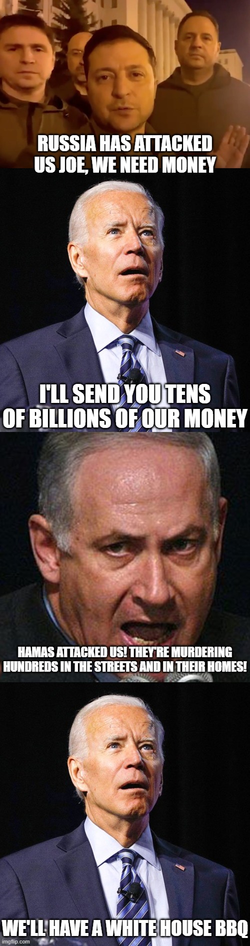 This administration is a pathetic joke. | RUSSIA HAS ATTACKED US JOE, WE NEED MONEY; I'LL SEND YOU TENS OF BILLIONS OF OUR MONEY; HAMAS ATTACKED US! THEY'RE MURDERING HUNDREDS IN THE STREETS AND IN THEIR HOMES! WE'LL HAVE A WHITE HOUSE BBQ | image tagged in zelensky,joe biden,netenyahu,anti semites | made w/ Imgflip meme maker