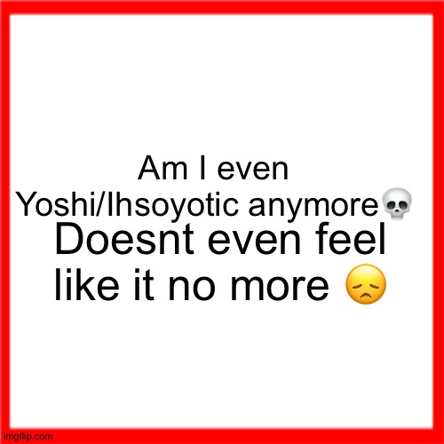 Red box | Am I even Yoshi/Ihsoyotic anymore💀; Doesnt even feel like it no more 😞 | image tagged in red box | made w/ Imgflip meme maker