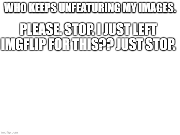 PLEASE. JUST STOP. | WHO KEEPS UNFEATURING MY IMAGES. PLEASE. STOP. I JUST LEFT IMGFLIP FOR THIS?? JUST STOP. | made w/ Imgflip meme maker