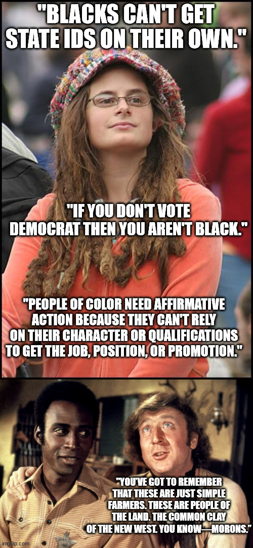 If you never 'got' any of the jokes in Blazing Saddles then talk to a liberal for five minutes about race. . . | "BLACKS CAN'T GET STATE IDS ON THEIR OWN."; "IF YOU DON'T VOTE DEMOCRAT THEN YOU AREN'T BLACK."; "PEOPLE OF COLOR NEED AFFIRMATIVE ACTION BECAUSE THEY CAN'T RELY ON THEIR CHARACTER OR QUALIFICATIONS TO GET THE JOB, POSITION, OR PROMOTION."; "YOU’VE GOT TO REMEMBER THAT THESE ARE JUST SIMPLE FARMERS. THESE ARE PEOPLE OF THE LAND. THE COMMON CLAY OF THE NEW WEST. YOU KNOW—MORONS.” | image tagged in goofy stupid liberal college student,blazing saddles morons | made w/ Imgflip meme maker