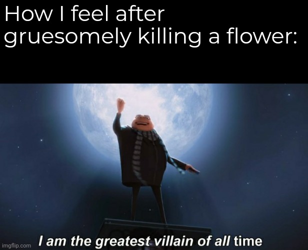 i am the greatest villain of all time | How I feel after gruesomely killing a flower: | image tagged in i am the greatest villain of all time | made w/ Imgflip meme maker