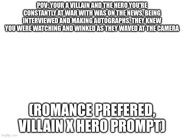 Romance, action, and no joke oc or erp | POV: YOUR A VILLAIN AND THE HERO YOU'RE CONSTANTLY AT WAR WITH WAS ON THE NEWS, BEING INTERVIEWED AND MAKING AUTOGRAPHS. THEY KNEW YOU WERE WATCHING AND WINKED AS THEY WAVED AT THE CAMERA; (ROMANCE PREFERED, VILLAIN X HERO PROMPT) | image tagged in roleplaying | made w/ Imgflip meme maker