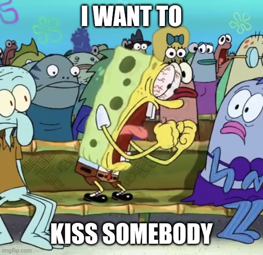 Spongebob Yelling | I WANT TO; KISS SOMEBODY | image tagged in spongebob yelling | made w/ Imgflip meme maker