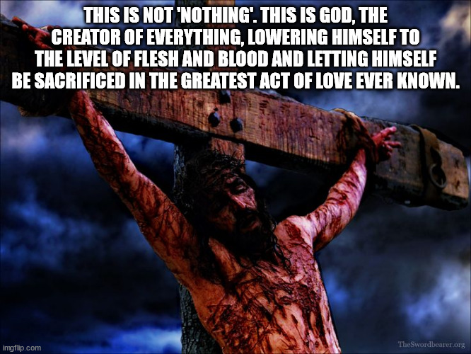 Jesus on the cross | THIS IS NOT 'NOTHING'. THIS IS GOD, THE CREATOR OF EVERYTHING, LOWERING HIMSELF TO THE LEVEL OF FLESH AND BLOOD AND LETTING HIMSELF BE SACRI | image tagged in jesus on the cross | made w/ Imgflip meme maker