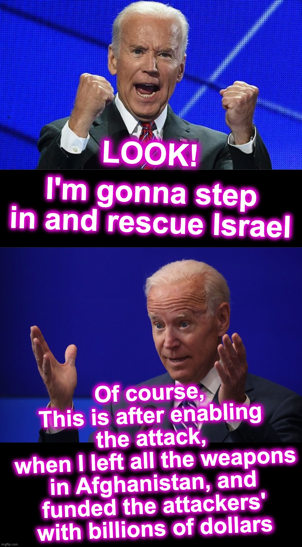 [warning: that's-about-the-size-of-it satire] | LOOK! I'm gonna step in and rescue Israel; Of course,
This is after enabling the attack,
 when I left all the weapons in Afghanistan, and funded the attackers' with billions of dollars | image tagged in joe biden fists angry,joe biden - hands up,incompetence,evil | made w/ Imgflip meme maker