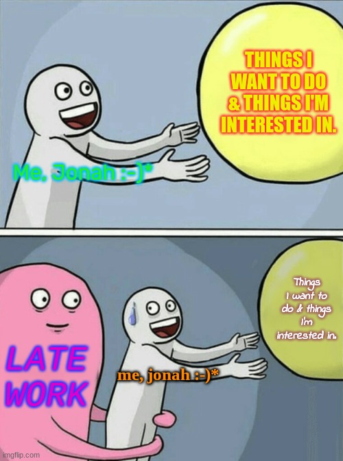 Running Away Balloon | THINGS I WANT TO DO & THINGS I'M INTERESTED IN. Me, Jonah :-)*; Things I want to do & things I'm interested in. LATE WORK; me, jonah :-)* | image tagged in memes,running away balloon | made w/ Imgflip meme maker
