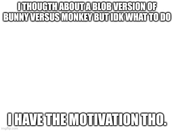 I THOUGTH ABOUT A BLOB VERSION OF BUNNY VERSUS MONKEY BUT IDK WHAT TO DO; I HAVE THE MOTIVATION THO. | made w/ Imgflip meme maker