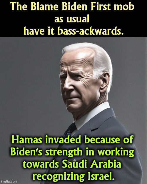 The Blame Biden First mob 
as usual 
have it bass-ackwards. Hamas invaded because of 
Biden's strength in working 
towards Saudi Arabia 
recognizing Israel. | image tagged in biden,strong,saudi arabia,israel,peace,war | made w/ Imgflip meme maker