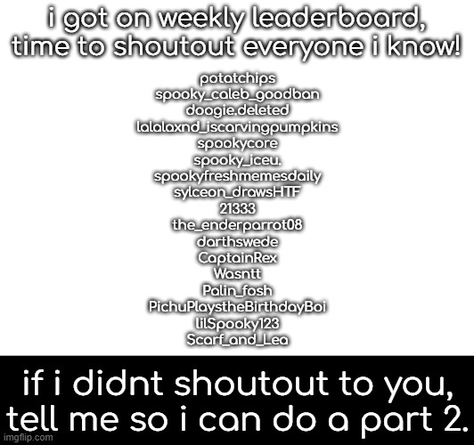 woo! shoutouts! | i got on weekly leaderboard, time to shoutout everyone i know! potatchips
spooky_caleb_goodban
doogie.deleted
lalalaxnd_iscarvingpumpkins
spookycore
spooky_iceu.
spookyfreshmemesdaily
sylceon_drawsHTF
21333
the_enderparrot08
darthswede
CaptainRex
Wasntt
Palin_fosh
PichuPlaystheBirthdayBoi
lilSpooky123
Scarf_and_Lea; if i didnt shoutout to you, tell me so i can do a part 2. | made w/ Imgflip meme maker