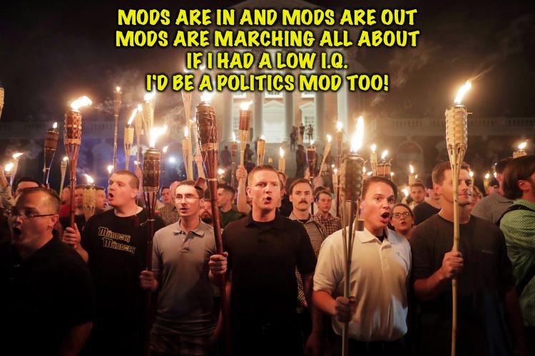 More mod harassment | MODS ARE IN AND MODS ARE OUT
MODS ARE MARCHING ALL ABOUT
IF I HAD A LOW I.Q.
I'D BE A POLITICS MOD TOO! | image tagged in charlottesville neo-nazi march | made w/ Imgflip meme maker