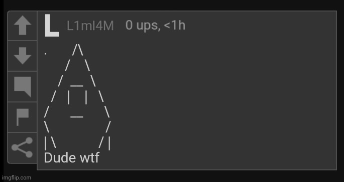 L1M_L4M blank comment | .       /\
      /    \
    /  __  \
  /   |    |   \
/      __      \
\                /
| \            / |

Dude wtf | image tagged in l1m_l4m blank comment | made w/ Imgflip meme maker